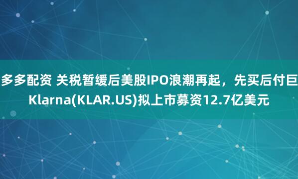 金多多配资 关税暂缓后美股IPO浪潮再起，先买后付巨头Klarna(KLAR.US)拟上市募资12.7亿美元