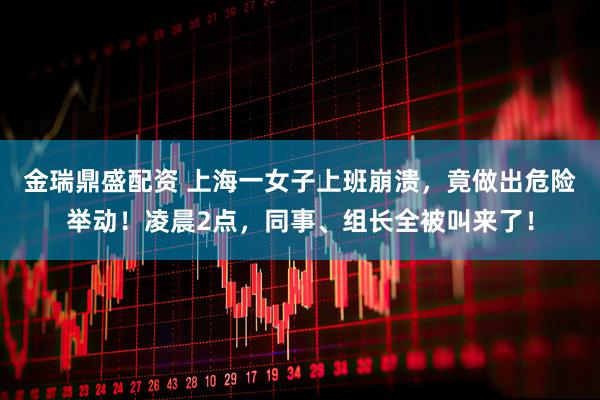 金瑞鼎盛配资 上海一女子上班崩溃，竟做出危险举动！凌晨2点，同事、组长全被叫来了！