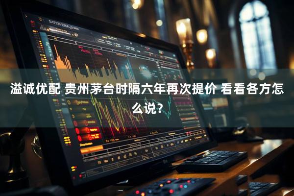 溢诚优配 贵州茅台时隔六年再次提价 看看各方怎么说？