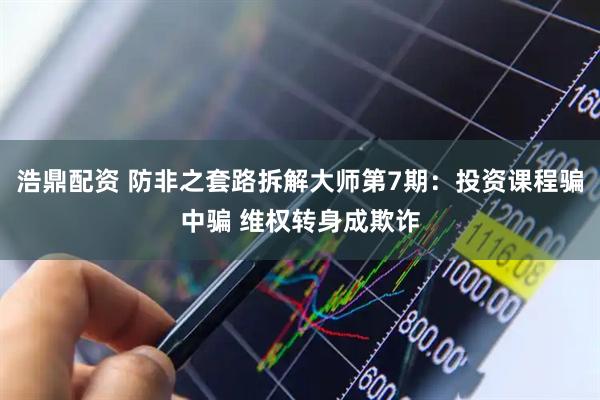 浩鼎配资 防非之套路拆解大师第7期：投资课程骗中骗 维权转身成欺诈