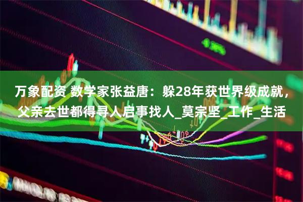 万象配资 数学家张益唐：躲28年获世界级成就，父亲去世都得寻人启事找人_莫宗坚_工作_生活