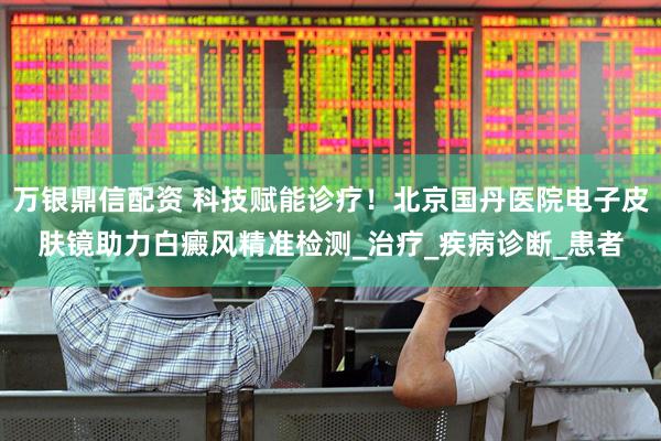 万银鼎信配资 科技赋能诊疗！北京国丹医院电子皮肤镜助力白癜风精准检测_治疗_疾病诊断_患者