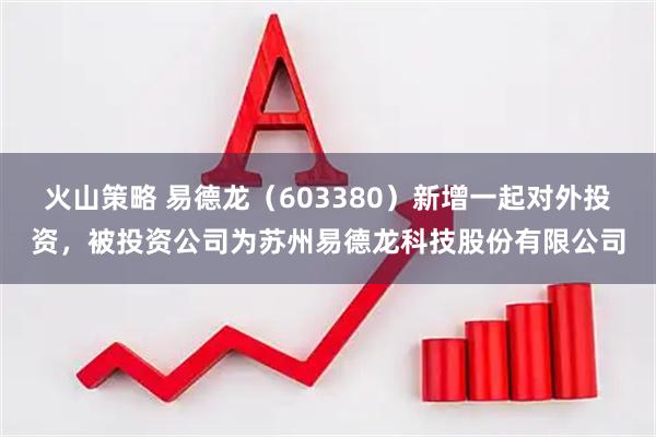 火山策略 易德龙（603380）新增一起对外投资，被投资公司为苏州易德龙科技股份有限公司