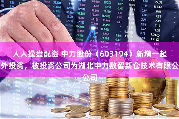 人人操盘配资 中力股份（603194）新增一起对外投资，被投资公司为湖北中力数智新仓技术有限公司