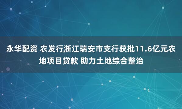 永华配资 农发行浙江瑞安市支行获批11.6亿元农地项目贷款 助力土地综合整治
