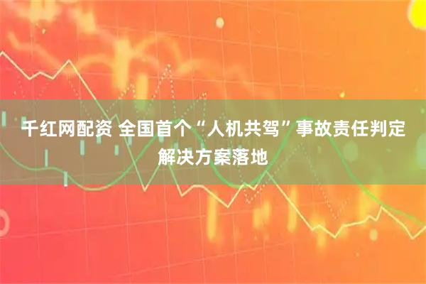 千红网配资 全国首个“人机共驾”事故责任判定解决方案落地