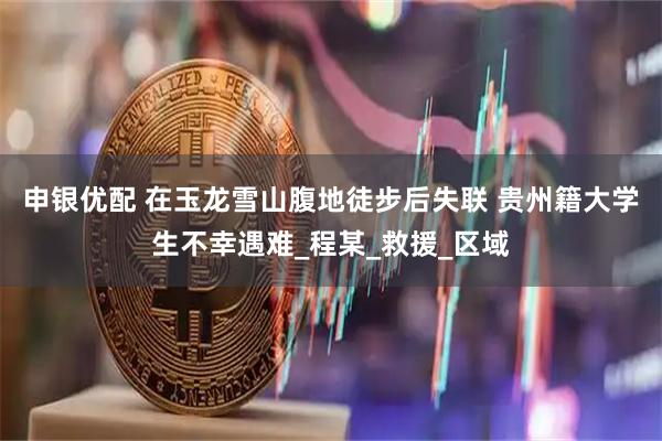 申银优配 在玉龙雪山腹地徒步后失联 贵州籍大学生不幸遇难_程某_救援_区域