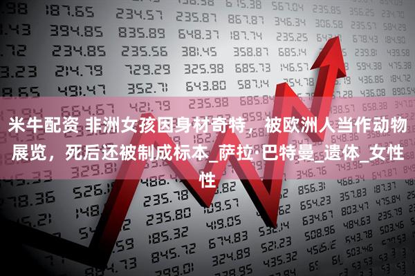 米牛配资 非洲女孩因身材奇特，被欧洲人当作动物展览，死后还被制成标本_萨拉·巴特曼_遗体_女性