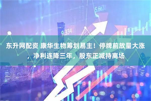 东升网配资 康华生物筹划易主！停牌前放量大涨，净利连降三年，股东正减持离场