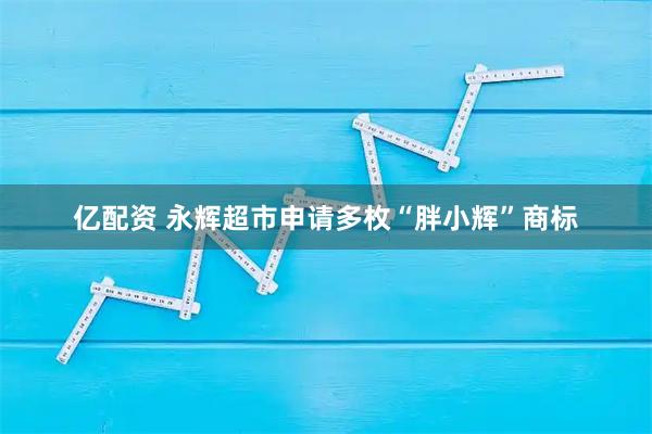 亿配资 永辉超市申请多枚“胖小辉”商标