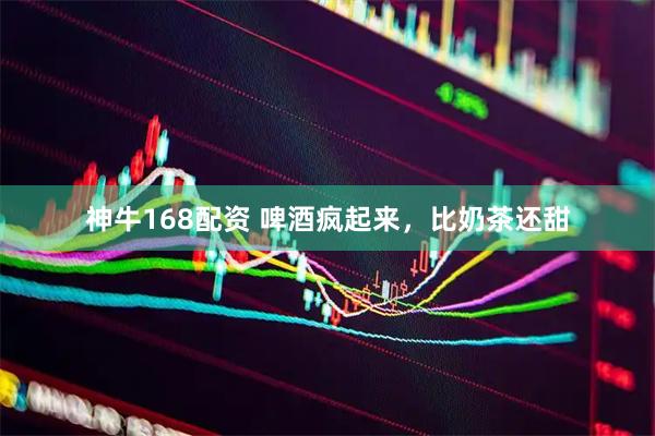 神牛168配资 啤酒疯起来，比奶茶还甜