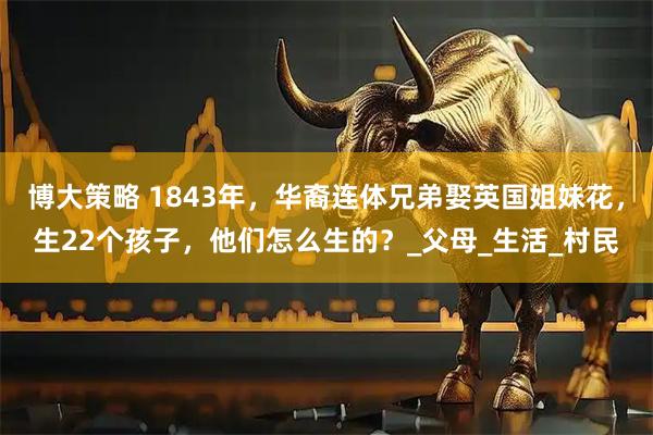 博大策略 1843年，华裔连体兄弟娶英国姐妹花，生22个孩子，他们怎么生的？_父母_生活_村民