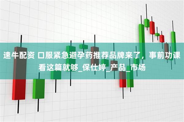 速牛配资 口服紧急避孕药推荐品牌来了，事前功课看这篇就够_保仕婷_产品_市场