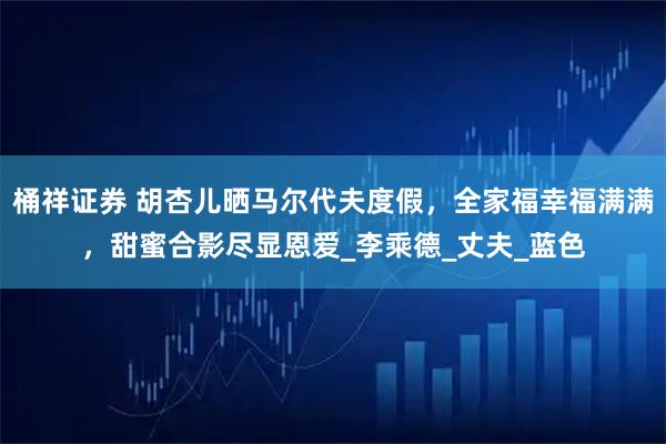 桶祥证券 胡杏儿晒马尔代夫度假，全家福幸福满满，甜蜜合影尽显恩爱_李乘德_丈夫_蓝色