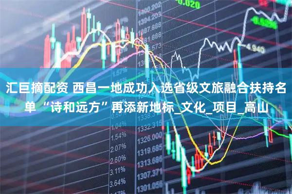 汇巨摘配资 西昌一地成功入选省级文旅融合扶持名单 “诗和远方”再添新地标_文化_项目_高山