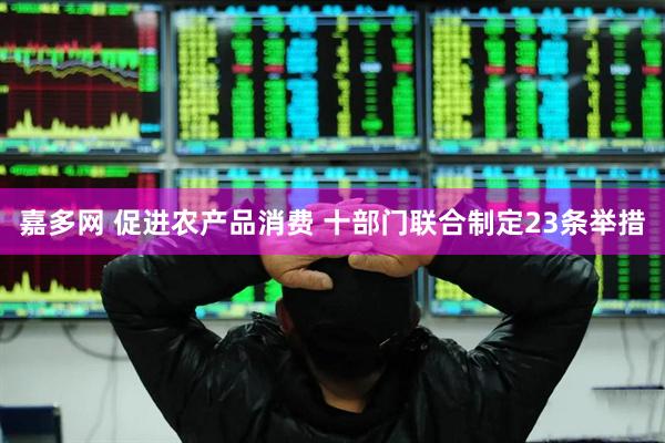 嘉多网 促进农产品消费 十部门联合制定23条举措