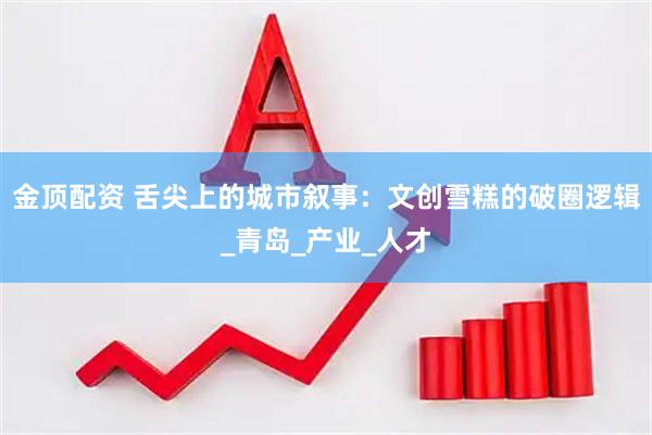 金顶配资 舌尖上的城市叙事：文创雪糕的破圈逻辑_青岛_产业_人才