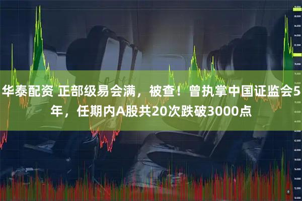 华泰配资 正部级易会满，被查！曾执掌中国证监会5年，任期内A股共20次跌破3000点