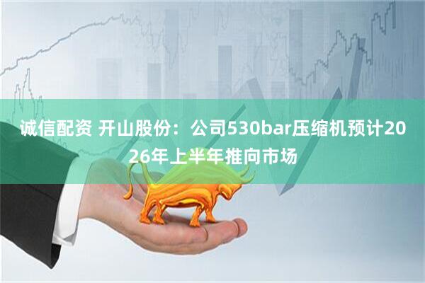 诚信配资 开山股份：公司530bar压缩机预计2026年上半年推向市场