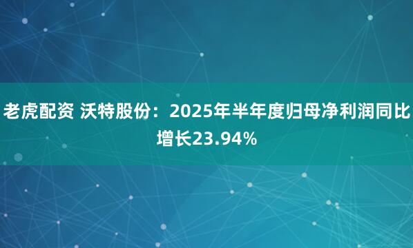 老虎配资 沃特股份：2025年半年度归母净利润同比增长23.94%