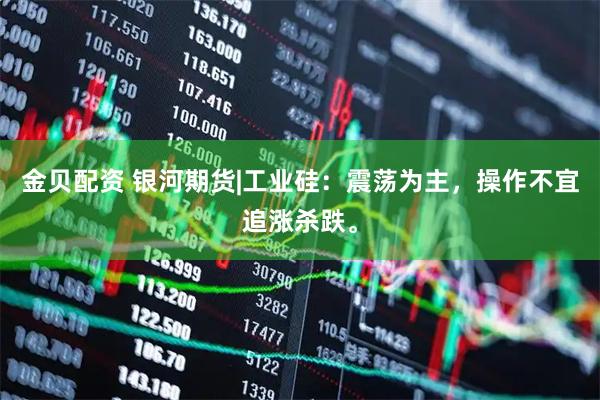 金贝配资 银河期货|工业硅：震荡为主，操作不宜追涨杀跌。