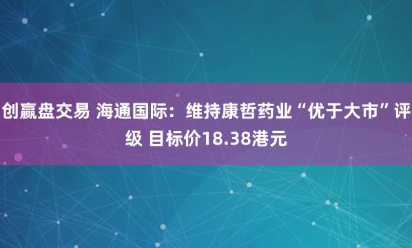 创赢盘交易 海通国际：维持康哲药业“优于大市”评级 目标价18.38港元