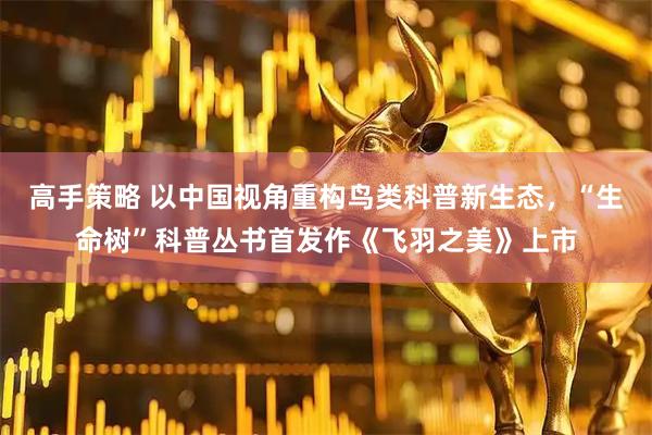 高手策略 以中国视角重构鸟类科普新生态，“生命树”科普丛书首发作《飞羽之美》上市