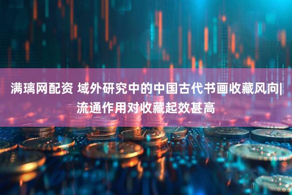 满璃网配资 域外研究中的中国古代书画收藏风向|流通作用对收藏起效甚高