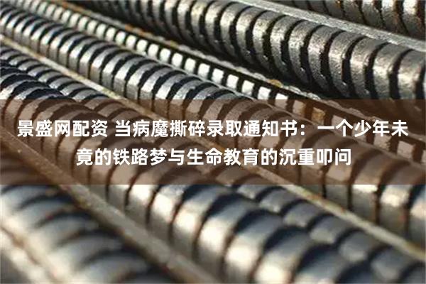 景盛网配资 当病魔撕碎录取通知书：一个少年未竟的铁路梦与生命教育的沉重叩问