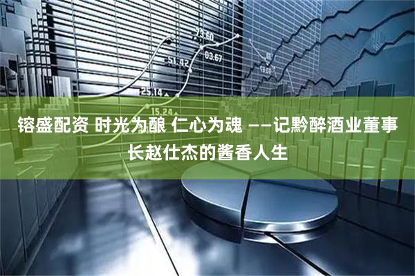 镕盛配资 时光为酿 仁心为魂 ——记黔醉酒业董事长赵仕杰的酱香人生
