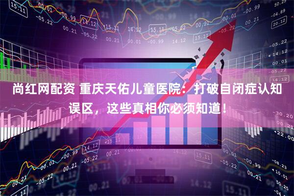 尚红网配资 重庆天佑儿童医院：打破自闭症认知误区，这些真相你必须知道！